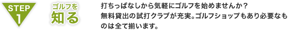 STEP1 ゴルフを知る：打ちっぱなしから気軽にゴルフを始めませんか？無料貸出の試打クラブが充実。ゴルフショップもあり必要なものは全て揃います。