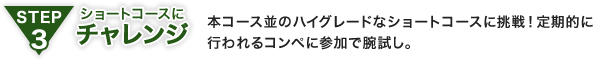 STEP3 ショートコースにチャレンジ：本コース並のハイグレードなショートコースに挑戦！定期的に行われるコンペに参加で腕試し。