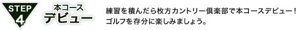 STEP4 本コースデビュー：練習を積んだら枚方カントリー倶楽部で本コースデビュー！ゴルフを存分に楽しみましょう。